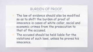 BURDEN OF PROOF.
▧ The law of evidence should also be modified
so as to shift the burden of proof of
innocence is cases of white collar, social and
economic crimes from the prosecution to
that of the accused.
▧ The accused should be held liable for the
violations of such laws, unless he proves his
innocence.
55
 