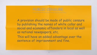 PUBLIC CENSURE.
▧ A provision should be made of public censure
by publishing the names of white collar and
social and economic offenders in local as well
as national newspapers, etc.
▧ This will have an added advantage over the
sentence of imprisonment and fine.
56
 