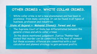 OTHER CRIMES v. WHITE COLLAR CRIMES.
▧ White collar crime is not a new phenomenon and has been in
existence from many centuries. It can be found in all types of
business, profession and industries.
State of Gujarat v. Mohanlal Jitamalji Porwal and Anr
▧ The Supreme Court of India has differentiated between the
general crimes and white collar crimes.
▧ In the above-mentioned judgement, Justice Thakker had
stated that murder can be committed in the heat of moment
but these economic offences are committed with a cool
calculation and planned strategy to gain personal profits.
57
 