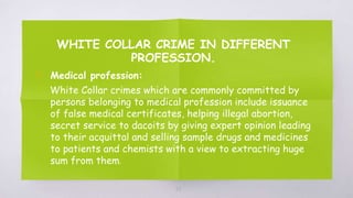 WHITE COLLAR CRIME IN DIFFERENT
PROFESSION.
▧ Medical profession:
White Collar crimes which are commonly committed by
persons belonging to medical profession include issuance
of false medical certificates, helping illegal abortion,
secret service to dacoits by giving expert opinion leading
to their acquittal and selling sample drugs and medicines
to patients and chemists with a view to extracting huge
sum from them.
58
 