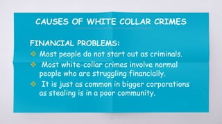 CAUSES OF WHITE COLLAR CRIMES
FINANCIAL PROBLEMS:
 Most people do not start out as criminals.
 Most white-collar crimes involve normal
people who are struggling financially.
 It is just as common in bigger corporations
as stealing is in a poor community.
6
 