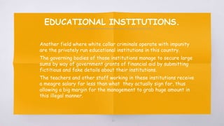 EDUCATIONAL INSTITUTIONS.
▧ Another field where white collar criminals operate with impunity
are the privately run educational institutions in this country.
▧ The governing bodies of those institutions manage to secure large
sums by way of government grants of financial aid by submitting
fictitious and fake details about their institutions.
▧ The teachers and other staff working in these institutions receive
a meagre salary far less than what they actually sign for, thus
allowing a big margin for the management to grab huge amount in
this illegal manner.
60
 