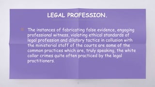 LEGAL PROFESSION.
▧ The instances of fabricating false evidence, engaging
professional witness, violating ethical standards of
legal profession and dilatory tactics in collusion with
the ministerial staff of the courts are some of the
common practices which are, truly speaking, the white
collar crimes quite often practiced by the legal
practitioners.
61
 