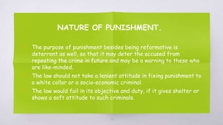 NATURE OF PUNISHMENT.
▧ The purpose of punishment besides being reformative is
deterrent as well, so that it may deter the accused from
repeating the crime in future and may be a warning to these who
are like-minded.
▧ The law should not take a lenient attitude in fixing punishment to
a white collar or a socio-economic criminal.
▧ The law would fail in its objective and duty, if it gives shelter or
shows a soft attitude to such criminals.
62
 