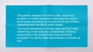63
▧ The penalty imposed for white collar, social and
economic criminals should be more punitive and be
determined according to the gravity of the offence
committed and the social harm caused.
▧ The harsh punishments till now reserved for a man
committing traditional and conventional offences
prescribed in the Indian Penal Code should be
extended to a white collar and economic criminals as
well.
 