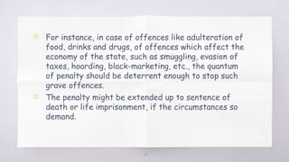 64
▧ For instance, in case of offences like adulteration of
food, drinks and drugs, of offences which affect the
economy of the state, such as smuggling, evasion of
taxes, hoarding, black-marketing, etc., the quantum
of penalty should be deterrent enough to stop such
grave offences.
▧ The penalty might be extended up to sentence of
death or life imprisonment, if the circumstances so
demand.
 
