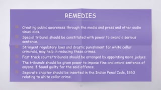 REMEDIES
▧ Creating public awareness through the media and press and other audio
visual aids.
▧ Special tribunal should be constituted with power to award a serious
sentence.
▧ Stringent regulatory laws and drastic punishment for white collar
criminals, may help in reducing these crimes.
▧ Fast track courts/tribunals should be arranged by appointing more judges.
▧ The tribunals should be given power to impose fine and award sentence of
anyone if found guilty for the said offence.
▧ Separate chapter should be inserted in the Indian Penal Code, 1860
relating to white collar crime.
65
 