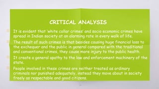 CRITICAL ANALYSIS
▧ It is evident that ‘white collar crimes’ and socio economic crimes have
spread in Indian society at an alarming rate in every walk of life.
▧ The result of such crimes is that besides causing huge financial loss to
the exchequer and the public in general compared with the traditional
and conventional crimes, they cause more injury to the public health.
▧ It create a general apathy to the law and enforcement machinery of the
state.
▧ People involved in these crimes are neither treated as ordinary
criminals nor punished adequately, instead they move about in society
freely as respectable and good citizens.
66
 