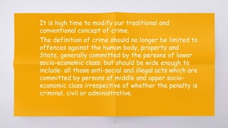 69
▧ It is high time to modify our traditional and
conventional concept of crime.
▧ The definition of crime should no longer be limited to
offences against the human body, property and
State, generally committed by the persons of lower
socio-economic class, but should be wide enough to
include: all those anti-social and illegal acts which are
committed by persons of middle and upper socio-
economic class irrespective of whether the penalty is
criminal, civil or administrative.
 
