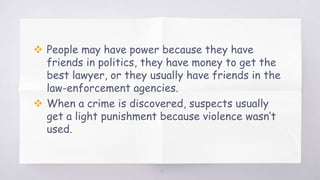  People may have power because they have
friends in politics, they have money to get the
best lawyer, or they usually have friends in the
law-enforcement agencies.
 When a crime is discovered, suspects usually
get a light punishment because violence wasn’t
used.
9
 