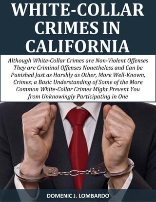 WHITE-COLLAR CRIMES IN CALIFORNIA 
DOMENIC J. LOMBARDO 
Although White-Collar Crimes are Non-Violent Offenses They are Criminal Offenses Nonetheless and Can be Punished Just as Harshly as Other, More Well-Known, Crimes; a Basic Understanding of Some of the More Common White-Collar Crimes Might Prevent You 
from Unknowingly Participating in One  