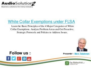 Learn the Basic Principles of the 4 Major Categories of White
Collar Exemptions. Analyze Problem Areas and Get Proactive,
Strategic Protocols and Policies to Address Issues.
White Collar Exemptions under FLSA
Presenter - Mark TabakmanFollow us :
 