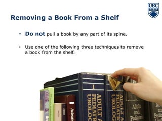Removing a Book From a Shelf

  • Do not pull a book by any part of its spine.

  • Use one of the following three techniques to remove
    a book from the shelf.




                                                          10
 