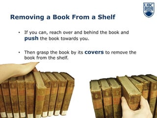 Removing a Book From a Shelf

  • If you can, reach over and behind the book and
    push the book towards you.

  • Then grasp the book by its covers to remove the
    book from the shelf.




                                                      11
 