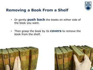 Removing a Book From a Shelf

  • Or gently push back the books on either side of
    the book you want.


  • Then grasp the book by its covers to remove the
    book from the shelf.




                                                      13
 