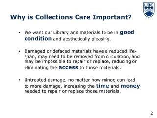 Why is Collections Care Important?

  • We want our Library and materials to be in good
    condition and aesthetically pleasing.

  • Damaged or defaced materials have a reduced life-
    span, may need to be removed from circulation, and
    may be impossible to repair or replace, reducing or
    eliminating the access to those materials.

  • Untreated damage, no matter how minor, can lead
    to more damage, increasing the time and money
    needed to repair or replace those materials.



                                                          2
 