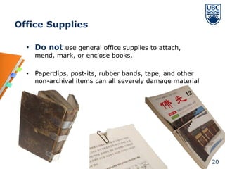 Office Supplies

  • Do not use general office supplies to attach,
    mend, mark, or enclose books.

  • Paperclips, post-its, rubber bands, tape, and other
    non-archival items can all severely damage material




                                                          20
 