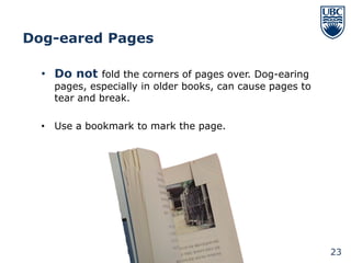 Dog-eared Pages

  • Do not fold the corners of pages over. Dog-earing
    pages, especially in older books, can cause pages to
    tear and break.

  • Use a bookmark to mark the page.




                                                           23
 