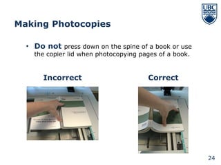 Making Photocopies

  • Do not press down on the spine of a book or use
    the copier lid when photocopying pages of a book.


       Incorrect                       Correct




                                                        24
 