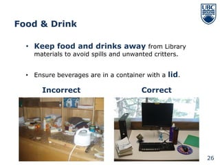 Food & Drink

  • Keep food and drinks away from Library
    materials to avoid spills and unwanted critters.


  • Ensure beverages are in a container with a lid.

       Incorrect                       Correct




                                                       26
 