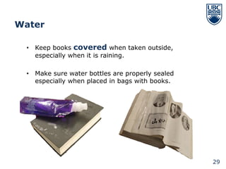 Water

 • Keep books covered when taken outside,
   especially when it is raining.

 • Make sure water bottles are properly sealed
   especially when placed in bags with books.




                                                 29
 