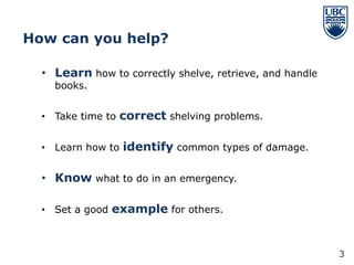 How can you help?

  • Learn how to correctly shelve, retrieve, and handle
    books.


  • Take time to correct shelving problems.


  • Learn how to identify common types of damage.


  • Know what to do in an emergency.

  • Set a good example for others.



                                                          3
 