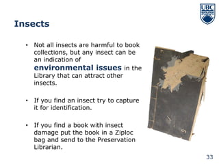 Insects

  • Not all insects are harmful to book
    collections, but any insect can be
    an indication of
    environmental issues in the
    Library that can attract other
    insects.

  • If you find an insect try to capture
    it for identification.

  • If you find a book with insect
    damage put the book in a Ziploc
    bag and send to the Preservation
    Librarian.
                                           33
 