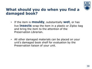 What should you do when you find a
damaged book?

  • If the item is mouldy, substantially wet, or has
    live insects wrap the item in a plastic or Ziploc bag
    and bring the item to the attention of the
    Preservation Librarian.

  • All other damaged materials can be placed on your
    unit’s damaged book shelf for evaluation by the
    Preservation liaison of your unit.




                                                            38
 
