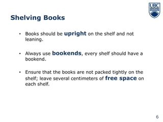 Shelving Books

  • Books should be upright on the shelf and not
    leaning.


  • Always use bookends, every shelf should have a
    bookend.

  • Ensure that the books are not packed tightly on the
    shelf; leave several centimeters of free space on
    each shelf.




                                                          6
 