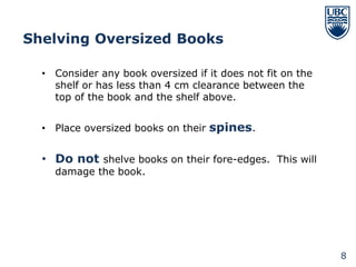 Shelving Oversized Books

  • Consider any book oversized if it does not fit on the
    shelf or has less than 4 cm clearance between the
    top of the book and the shelf above.


  • Place oversized books on their spines.


  • Do not shelve books on their fore-edges. This will
    damage the book.




                                                            8
 