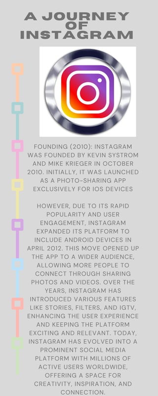 A JOURNEY
OF
INSTAGRAM
FOUNDING (2010): INSTAGRAM
WAS FOUNDED BY KEVIN SYSTROM
AND MIKE KRIEGER IN OCTOBER
2010. INITIALLY, IT WAS LAUNCHED
AS A PHOTO-SHARING APP
EXCLUSIVELY FOR IOS DEVICES
HOWEVER, DUE TO ITS RAPID
POPULARITY AND USER
ENGAGEMENT, INSTAGRAM
EXPANDED ITS PLATFORM TO
INCLUDE ANDROID DEVICES IN
APRIL 2012. THIS MOVE OPENED UP
THE APP TO A WIDER AUDIENCE,
ALLOWING MORE PEOPLE TO
CONNECT THROUGH SHARING
PHOTOS AND VIDEOS. OVER THE
YEARS, INSTAGRAM HAS
INTRODUCED VARIOUS FEATURES
LIKE STORIES, FILTERS, AND IGTV,
ENHANCING THE USER EXPERIENCE
AND KEEPING THE PLATFORM
EXCITING AND RELEVANT. TODAY,
INSTAGRAM HAS EVOLVED INTO A
PROMINENT SOCIAL MEDIA
PLATFORM WITH MILLIONS OF
ACTIVE USERS WORLDWIDE,
OFFERING A SPACE FOR
CREATIVITY, INSPIRATION, AND
CONNECTION.
 