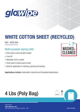 WHITE COTTON SHEET (RECYCLED)
4 Lbs (Poly Bag)
SKU - WCS1004
Each cloth is soft and light-weight
Low lint
Washable and re-usable
Great wiper to clean parts & tools
Ideal for application in cleaning, painting and dusting
Applications include: Automobile, Industrial and Household Applications.
4 Lbs
MADE IN INDIA4420 Santa Ana St, Cudahy, CA 90201 - USA
Distributed by :
ZRD Alliance, Inc.
Multi-purpose wiping cloth wASHED
CLEANED
&
 