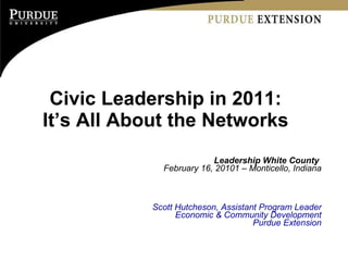 Civic Leadership in 2011:  It’s All About the Networks  Leadership White County  February 16, 20101 – Monticello, Indiana Scott Hutcheson, Assistant Program Leader Economic & Community Development Purdue Extension 