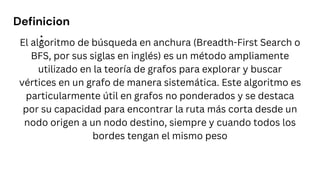 Definicion
:
El algoritmo de búsqueda en anchura (Breadth-First Search o
BFS, por sus siglas en inglés) es un método ampliamente
utilizado en la teoría de grafos para explorar y buscar
vértices en un grafo de manera sistemática. Este algoritmo es
particularmente útil en grafos no ponderados y se destaca
por su capacidad para encontrar la ruta más corta desde un
nodo origen a un nodo destino, siempre y cuando todos los
bordes tengan el mismo peso
 