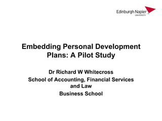 Embedding Personal Development
Plans: A Pilot Study
Dr Richard W Whitecross
School of Accounting, Financial Services
and Law
Business School

 