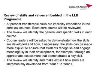 Review of skills and values embedded in the LLB
Programme
• At present transferable skills are implicitly embedded in the
core law courses. Each core course will be reviewed.
• The review will identify the general and specific skills in each
course.
• Course leaders will be asked to demonstrate how the skills
are developed and how, if necessary, the skills can be made
more explicit to ensure that students recognise and engage
meaningfully in their development, for example, through an
appropriate assessment that demonstrates a key skill.
• The review will identify and make explicit how skills are
incrementally developed from Year 1 to Year 4.

 