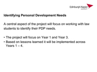 Identifying Personal Development Needs
A central aspect of the project will focus on working with law
students to identify their PDP needs.
• The project will focus on Year 1 and Year 3.
• Based on lessons learned it will be implemented across
Years 1 – 4.

 