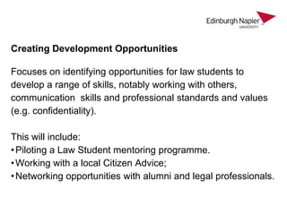 Creating Development Opportunities
Focuses on identifying opportunities for law students to
develop a range of skills, notably working with others,
communication skills and professional standards and values
(e.g. confidentiality).
This will include:
• Piloting a Law Student mentoring programme.
• Working with a local Citizen Advice;
• Networking opportunities with alumni and legal professionals.

 