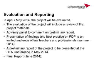 Evaluation and Reporting
In April / May 2014, the project will be evaluated.
• The evaluation of the project will include a review of the
project materials.
• Advisory panel to comment on preliminary report.
• Presentation of findings and best practice on PDP to an
invited audience of law teachers and professionals (summer
2014).
• A preliminary report of the project to be presented at the
HEA Conference in May 2014.
• Final Report (June 2014).

 