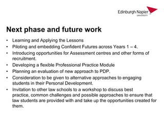 Next phase and future work
• Learning and Applying the Lessons
• Piloting and embedding Confident Futures across Years 1 – 4.
• Introducing opportunities for Assessment centres and other forms of
recruitment.
• Developing a flexible Professional Practice Module
• Planning an evaluation of new approach to PDP.
• Consideration to be given to alternative approaches to engaging
students in their Personal Development.
• Invitation to other law schools to a workshop to discuss best
practice, common challenges and possible approaches to ensure that
law students are provided with and take up the opportunities created for
them.

 