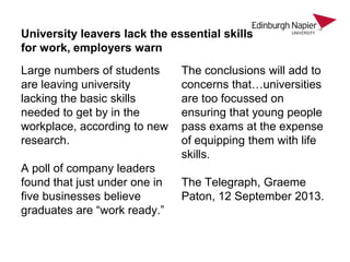 University leavers lack the essential skills
for work, employers warn
Large numbers of students
are leaving university
lacking the basic skills
needed to get by in the
workplace, according to new
research.
A poll of company leaders
found that just under one in
five businesses believe
graduates are “work ready.”

The conclusions will add to
concerns that…universities
are too focussed on
ensuring that young people
pass exams at the expense
of equipping them with life
skills.
The Telegraph, Graeme
Paton, 12 September 2013.

 