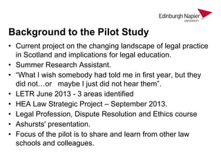 Background to the Pilot Study
• Current project on the changing landscape of legal practice
in Scotland and implications for legal education.
• Summer Research Assistant.
• “What I wish somebody had told me in first year, but they
did not…or maybe I just did not hear them”.
• LETR June 2013 - 3 areas identified
• HEA Law Strategic Project – September 2013.
• Legal Profession, Dispute Resolution and Ethics course
• Ashursts' presentation.
• Focus of the pilot is to share and learn from other law
schools and colleagues.

 