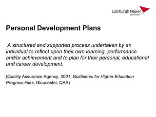 Personal Development Plans
A structured and supported process undertaken by an
individual to reflect upon their own learning, performance
and/or achievement and to plan for their personal, educational
and career development.
(Quality Assurance Agency, 2001, Guidelines for Higher Education
Progress Files, Gloucester, QAA)

 
