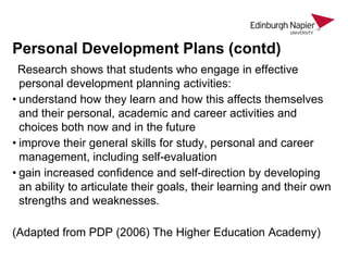 Personal Development Plans (contd)
Research shows that students who engage in effective
personal development planning activities:
• understand how they learn and how this affects themselves
and their personal, academic and career activities and
choices both now and in the future
• improve their general skills for study, personal and career
management, including self-evaluation
• gain increased confidence and self-direction by developing
an ability to articulate their goals, their learning and their own
strengths and weaknesses.
(Adapted from PDP (2006) The Higher Education Academy)

 