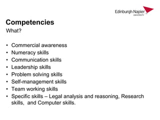 Competencies
What?
•
•
•
•
•
•
•
•

Commercial awareness
Numeracy skills
Communication skills
Leadership skills
Problem solving skills
Self-management skills
Team working skills
Specific skills – Legal analysis and reasoning, Research
skills, and Computer skills.

 