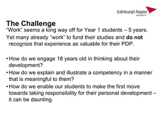 The Challenge

“Work” seems a long way off for Year 1 students – 5 years.
Yet many already “work” to fund their studies and do not
recognize that experience as valuable for their PDP.
• How do we engage 18 years old in thinking about their
development?
• How do we explain and illustrate a competency in a manner
that is meaningful to them?
• How do we enable our students to make the first move
towards taking responsibility for their personal development –
it can be daunting.

 