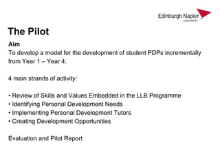 The Pilot
Aim
To develop a model for the development of student PDPs incrementally
from Year 1 – Year 4.
4 main strands of activity:
• Review of Skills and Values Embedded in the LLB Programme
• Identifying Personal Development Needs
• Implementing Personal Development Tutors
• Creating Development Opportunities

Evaluation and Pilot Report

 
