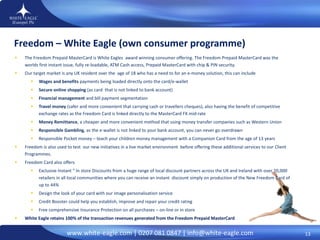 The Freedom Prepaid MasterCard is White Eagles  award winning consumer offering. The Freedom Prepaid MasterCard was the worlds first  instant issue, fully re-loadable, ATM Cash access, Prepaid MasterCard with chip & PIN security. Our target market is any UK resident over the  age of 18 who has a need to for an e-money solution, this can include  Wages and benefits  payments being loaded directly onto the card/e-wallet  Secure online shopping  (as card  that is not linked to bank account) Financial management  and bill payment segmentation  Travel money  (safer and more convenient that carrying cash or travellers cheques), also having the benefit of competitive exchange rates as the Freedom Card is linked directly to the MasterCard FX mid-rate  Money Remittance , a cheaper and more convenient method that using money transfer companies such as Western Union  Responsible Gambling , as the e-wallet is not linked to your bank account, you can never go overdrawn  Responsible Pocket money – teach your children money management with a Companion Card from the age of 13 years  Freedom is also used to test  our new initiatives in a live market environment  before offering these additional services to our Client Programmes.  Freedom Card also offers  Exclusive Instant “ In store Discounts from a huge range of local discount partners across the UK and Ireland with over 20,000 retailers in all local communities where you can receive an instant  discount simply on production of the New Freedom Card of up to 44% Design the look of your card with our image personalisation service  Credit Booster could help you establish, improve and repair your credit rating Free comprehensive Insurance Protection on all purchases – on-line or in store White Eagle retains 100% of the transaction revenues generated from the Freedom Prepaid MasterCard Freedom – White Eagle (own consumer programme) 