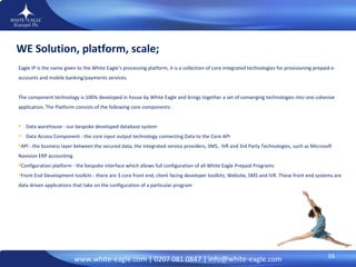 Eagle IP is the name given to the White Eagle’s processing platform, it is a collection of core integrated technologies for provisioning prepaid e-accounts and mobile banking/payments services.  The component technology is 100% developed in house by White Eagle and brings together a set of converging technologies into one cohesive application. The Platform consists of the following core components:  Data warehouse - our bespoke developed database system  Data Access Component - the core input output technology connecting Data to the Core API  API - the business layer between the secured data, the integrated service providers, SMS,  IVR and 3rd Party Technologies, such as Microsoft Navision ERP accounting  Configuration platform - the bespoke interface which allows full configuration of all White Eagle Prepaid Programs  Front End Development toolkits - there are 3 core front end, client facing developer toolkits; Website, SMS and IVR. These front end systems are data driven applications that take on the configuration of a particular program WE Solution, platform, scale; 