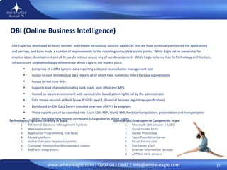 OBI (Online Business Intelligence)  White Eagle has developed a robust, resilient and reliable technology solution called OBI that we have continually enhanced the applications and services, and have made a number of improvements to the reporting suites/data access points.  White Eagle retain ownership for creative ideas, development and all IP, we do not out source any of our development.  White Eagle believes that its Technology architecture, infrastructure and methodology differentiate White Eagle in the market place. Comprises of a CRM system, data reporting suite and reconciliation management tool  Access to over 30 individual data reports all of which have numerous filters for data segmentation  Access to real time data  Supports load channels including bank loads, post office and API’s  Hosted on secure environment with various roles based admin rights set by the administrator  Data stored securely at Rack Space PCI-DSS level 1 (Financial Services regulatory specification) Dashboard on OBI Data Centre provides overview of KPI’s by program  These reports can all be exported into   Excel, CSV, PDF, Word, XML for data manipulation, presentation and transportation Ability to create new reports on request (chargeable by White Eagle)  